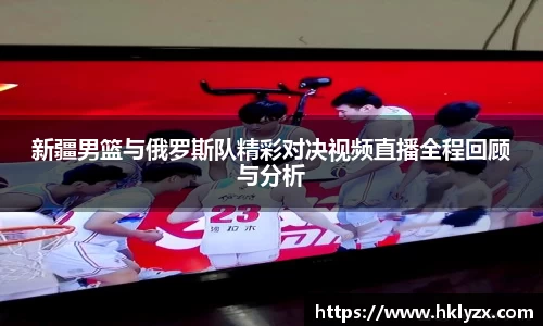 新疆男篮与俄罗斯队精彩对决视频直播全程回顾与分析